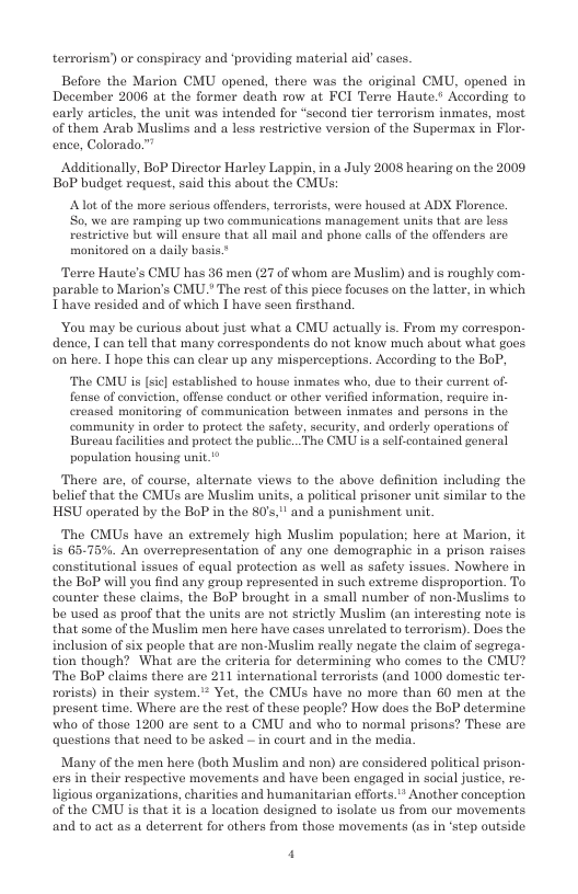 terrorism) or conspiracy and ‘providing material aid’cases.  Before the Marion CMU opened, there was the original CMU, opened in December 2006 at the former death row at FCI Terre Haute.’ According to carly articles, the unit was intended for *sccond tier terrorism inmates, most of them Arab Muslims and a less restrictive version of the Supermax in Flor- ence, Colorado.”  Additionally, BoP Director Harley Lappin, in a July 2008 hearing on the 2009 BoP budget raquest, said this about the CMUs:  Aot of the more serious offenders, terrorists, were housed at ADX Florence. S0, we are ramping up two communications management units that are less rostrictive but will ensure that all mail and phone calls of the offenders are monitored on a daily basis”  Terre Haute’s CMU has 36 men (27 of whom are Muslim) and is roughly com. parable to Marion’s CMU.* The rest of this piece focuses on the latter, in which I have resided and of which I have seen firsthand,  You may be curious about just what a CMU actually is. From my correspon- dence, I can tell that many correspondents do not know much about what goes on here. T hope this can clear up any misperceptions. According to the BoP,  The CMU is [sic] established to house inmates who, due to their curront of fense of conviction, offense conduct or other verified information, require in- ereased monitoring of communication between inmates and persons in the community in order to protect the safety, security, and orderly operations of Bureau facilitics and protect the public...The CMU is a self-contained general population housing unit."*  There are, of course, alternate views to the above definition including the belief that the CMUs are Muslim units, a political prisoner unit similar to the HSU operated by the BoP in the 80’s," and a punishment unit.  The CMUS have an extremely high Muslim population; here at Marion, it is 65-75%. An overrepresentation of any one demographic in a prison raises constitutional issues of equal protection as well as safety issues. Nowhere in the BoP will you find any group represented in such extreme disproportion. To counter these claims, the BoP brought in a small number of non-Muslims to be used as proof that the units are not strietly Muslim (an interesting note is that some of the Muslim men here have cases unrelated to terrorism). Dos the inclusion of six people that are non-Muslim really negate the claim of segrega. tion though? What are the eriteria for determining who comes to the CMU? The BoP claims there are 211 international terrorists (and 1000 domestic ter- rorists) in their system.* Yet, the CMUs have no more than 60 men at the present time. Where are the rest of these people? How does the BoP determine who of those 1200 are sent to a CMU and who to normal prisons? These are ‘questions that need to be asked ~ in court and in the media.  Many of the men here (both Muslim and non) are considered political prison. ers in their respective movements and have been engaged in social justice, re- ligious organizations, charities and humanitarian efforts."” Another conception of the CMU is that i is a location designed to isolate s from our movements and to act as a deterrent for others from those movements (as in ‘step outside  4 